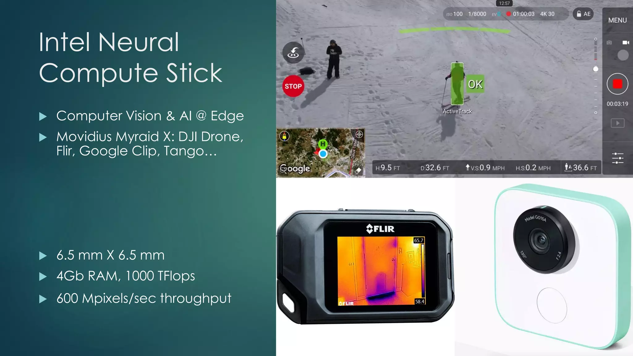Intel Neural
Compute Stick
 Computer Vision & AI @ Edge
 Movidius Myraid X: DJI Drone,
Flir, Google Clip, Tango…
 6.5 mm X 6.5 mm
 4Gb RAM, 1000 TFlops
 600 Mpixels/sec throughput
 