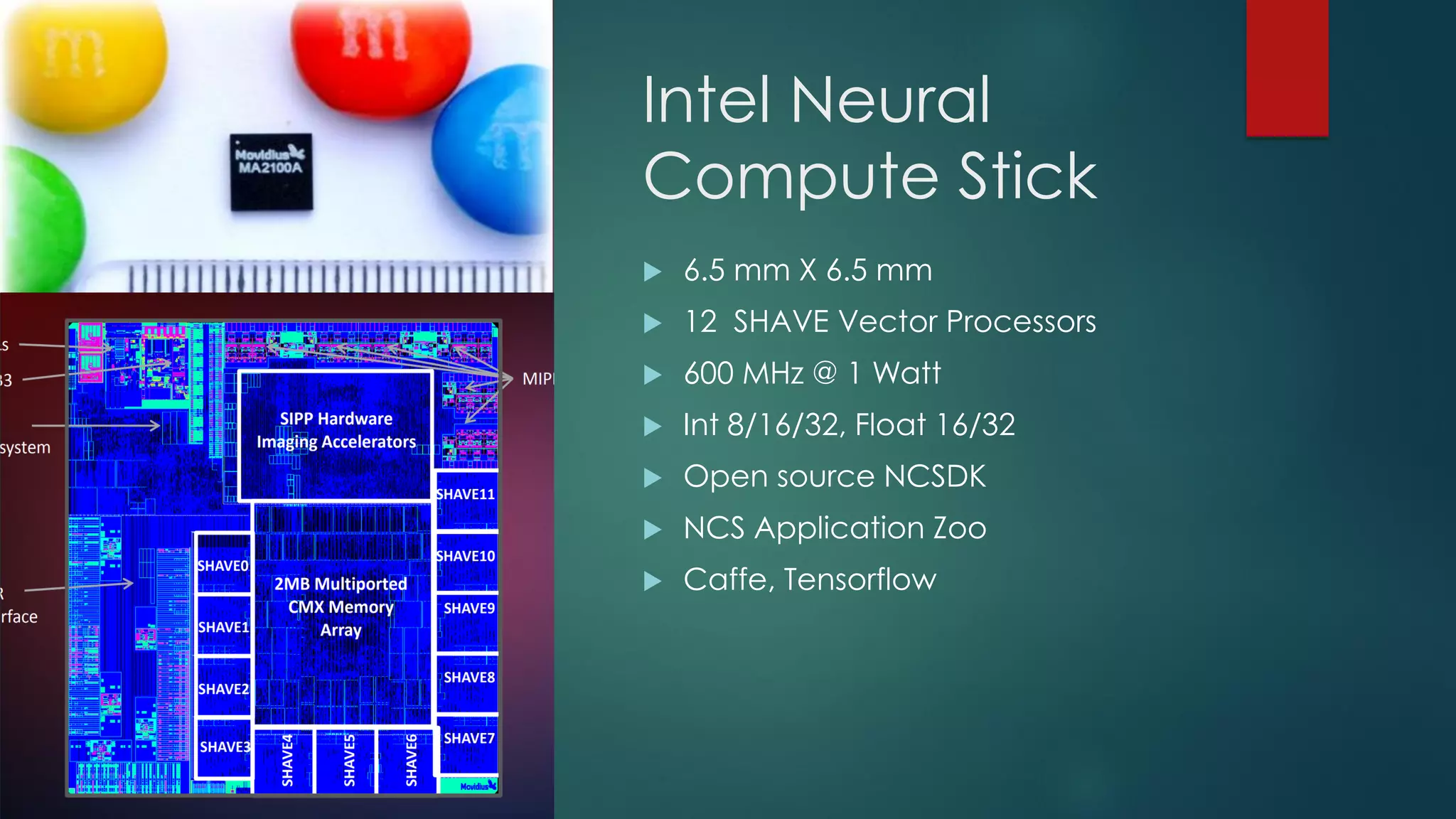 Intel Neural
Compute Stick
 6.5 mm X 6.5 mm
 12 SHAVE Vector Processors
 600 MHz @ 1 Watt
 Int 8/16/32, Float 16/32
 Open source NCSDK
 NCS Application Zoo
 Caffe, Tensorflow
 