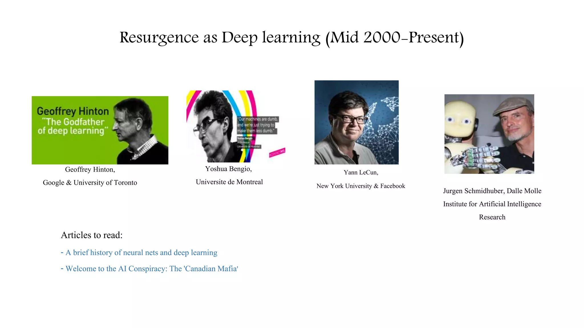 Resurgence as Deep learning (Mid 2000-Present)
Articles to read:
- A brief historyof neural nets and deep learning
- Welcome to the AI Conspiracy: The 'Canadian Mafia'
Yann LeCun,
New York University & Facebook
Yoshua Bengio,
Universite de Montreal
Geoffrey Hinton,
Google & University of Toronto
Jurgen Schmidhuber, Dalle Molle
Institutefor ArtificialIntelligence
Research
 