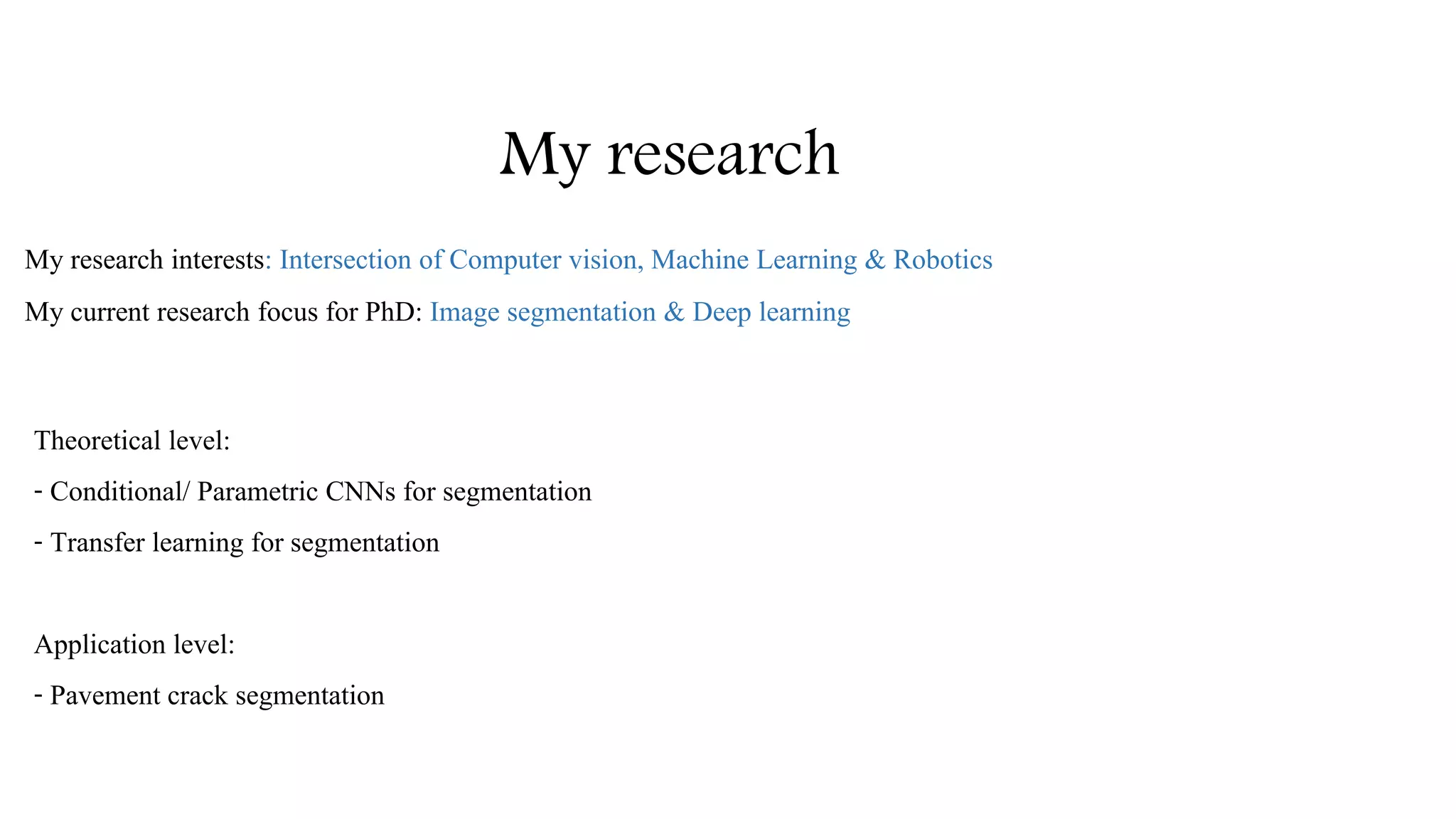 My research
My research interests: Intersection of Computer vision, Machine Learning & Robotics
My current research focus for PhD: Image segmentation & Deep learning
Theoretical level:
- Conditional/ Parametric CNNs for segmentation
- Transfer learning for segmentation
Application level:
- Pavement crack segmentation
 