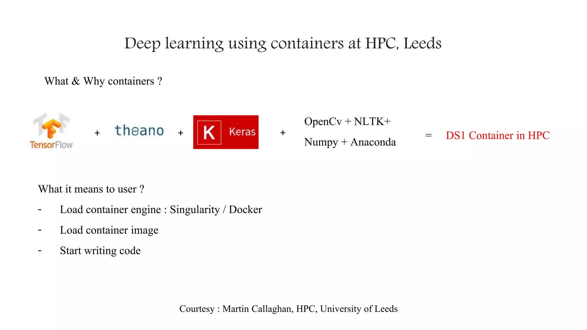 Deep learning using containers at HPC, Leeds
What & Why containers ?
+ + +
OpenCv + NLTK+
Numpy + Anaconda = DS1 Container in HPC
What it means to user ?
- Load container engine : Singularity / Docker
- Load container image
- Start writing code
Courtesy : Martin Callaghan, HPC, University of Leeds
 