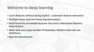 Welcome to deep learning
• Learn features without being explicit - automatic feature extraction.
• Multiple linear and non-linear transformations.
• Build hierarchy of notable features into more informative features,
keep doing it.
• Work with very large number of examples. Modern data sets are
enormous.
• Beat the benchmarks.
 