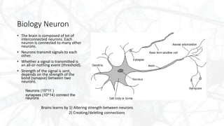 Biology Neuron
• The brain is composed of lot of
interconnected neurons. Each
neuron is connected to many other
neurons.
• Neurons transmit signals to each
other.
• Whether a signal is transmitted is
an all-or-nothing event (threshold).
• Strength of the signal is sent,
depends on the strength of the
bond (synapse) between two
neurons.
Neurons (10^11 )
synapses (10^14) connect the
neurons
Brains learns by 1) Altering strength between neurons
2) Creating/deleting connections
 