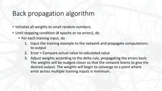 Back propagation algorithm
• Initialize all weights to small random numbers.
• Until stopping condition (# epochs or no errors), do
• For each training input, do
1. Input the training example to the network and propagate computations
to output
2. Error = Compare actual value to calculated value
3. Adjust weights according to the delta rule, propagating the errors back;
The weights will be nudged closer so that the network learns to give the
desired output. The weights will begin to converge to a point where
error across multiple training inputs is minimum.
 