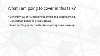 What I am going to cover in this talk?
• General view of AI, machine learning and deep learning.
• Understand basics of deep learning .
• Some exciting opportunities for applying deep learning.
 