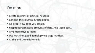 Do more…
• Create columns of artificial neurons
• Connect the columns. Create depth.
• Go deep. How deep you can go?
• Keep feeding massive amounts of data. And labels too…
• Give more days to learn.
• Use machines good at multiplying large matrices.
• At the end… tune it! tune it!
 