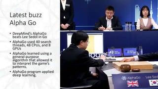 Latest buzz
Alpha Go
• DeepMind’s AlphaGo
beats Lee Sedol in Go
• AlphaGo used 40 search
threads, 48 CPUs, and 8
GPUs
• AlphaGo learned using a
general-purpose
algorithm that allowed it
to interpret the game’s
patterns.
• AlphaGo program applied
deep learning.
 