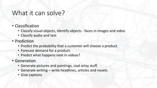 What it can solve?
• Classification
• Classify visual objects, Identify objects - faces in images and video
• Classify audio and text
• Prediction
• Predict the probability that a customer will choose a product.
• Forecast demand for a product.
• Predict what happens next in videos?
• Generation
• Generate pictures and paintings, cool artsy stuff.
• Generate writing – write headlines, articles and novels.
• Give captions
 