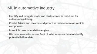 ML in automotive industry
• Identify and navigate roads and obstructions in real-time for
autonomous driving.
• Predict failure and recommend proactive maintenance on vehicle
components.
• In vehicle recommendation engine.
• Discover anomalies across fleet of vehicle sensor data to identify
potential failure risks.
 