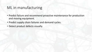 ML in manufacturing
• Predict failure and recommend proactive maintenance for production
and moving equipment.
• Predict supply chain failures and demand cycles.
• Detect product defects visually.
 