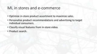 ML in stores and e-commerce
• Optimize in-store product assortment to maximize sales.
• Personalize product recommendations and advertising to target
individual consumers.
• Classify visual features from in-store video.
• Product search.
 