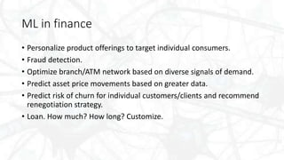 ML in finance
• Personalize product offerings to target individual consumers.
• Fraud detection.
• Optimize branch/ATM network based on diverse signals of demand.
• Predict asset price movements based on greater data.
• Predict risk of churn for individual customers/clients and recommend
renegotiation strategy.
• Loan. How much? How long? Customize.
 