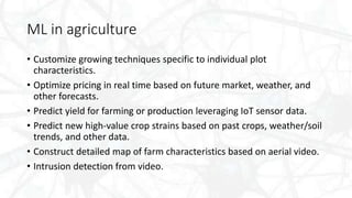 ML in agriculture
• Customize growing techniques specific to individual plot
characteristics.
• Optimize pricing in real time based on future market, weather, and
other forecasts.
• Predict yield for farming or production leveraging IoT sensor data.
• Predict new high-value crop strains based on past crops, weather/soil
trends, and other data.
• Construct detailed map of farm characteristics based on aerial video.
• Intrusion detection from video.
 