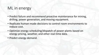 ML in energy
• Predict failure and recommend proactive maintenance for mining,
drilling, power generation, and moving equipment.
• Replicate human-made decisions to control room environments to
reduce cost.
• Optimize energy scheduling/dispatch of power plants based on
energy pricing, weather, and other real-time data.
• Predict energy demand.
 