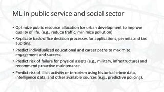 ML in public service and social sector
• Optimize public resource allocation for urban development to improve
quality of life. (e.g., reduce traffic, minimize pollution)
• Replicate back-office decision processes for applications, permits and tax
auditing.
• Predict individualized educational and career paths to maximize
engagement and success.
• Predict risk of failure for physical assets (e.g., military, infrastructure) and
recommend proactive maintenance.
• Predict risk of illicit activity or terrorism using historical crime data,
intelligence data, and other available sources (e.g., predictive policing).
 
