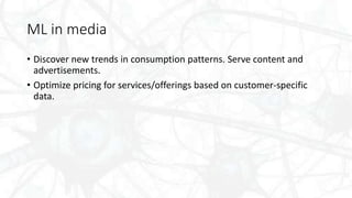 ML in media
• Discover new trends in consumption patterns. Serve content and
advertisements.
• Optimize pricing for services/offerings based on customer-specific
data.
 