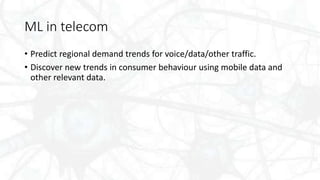 ML in telecom
• Predict regional demand trends for voice/data/other traffic.
• Discover new trends in consumer behaviour using mobile data and
other relevant data.
 