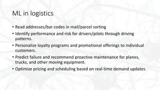 ML in logistics
• Read addresses/bar codes in mail/parcel sorting
• Identify performance and risk for drivers/pilots through driving
patterns.
• Personalize loyalty programs and promotional offerings to individual
customers.
• Predict failure and recommend proactive maintenance for planes,
trucks, and other moving equipment.
• Optimize pricing and scheduling based on real-time demand updates.
 