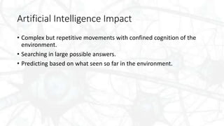Artificial Intelligence Impact
• Complex but repetitive movements with confined cognition of the
environment.
• Searching in large possible answers.
• Predicting based on what seen so far in the environment.
 