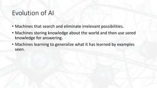 Evolution of AI
• Machines that search and eliminate irrelevant possibilities.
• Machines storing knowledge about the world and then use sored
knowledge for answering.
• Machines learning to generalize what it has learned by examples
seen.
 