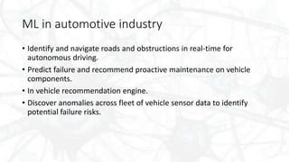 ML in automotive industry
• Identify and navigate roads and obstructions in real-time for
autonomous driving.
• Predict fa...