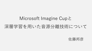 Microsoft Imagine Cupと
深層学習を用いた音源分離技術について
佐藤邦彦
 