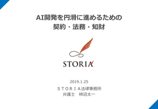 AI開発を円滑に進めるための
契約・法務・知財
2019.1.25
ＳＴＯＲＩＡ法律事務所
弁護士 柿沼太一
 