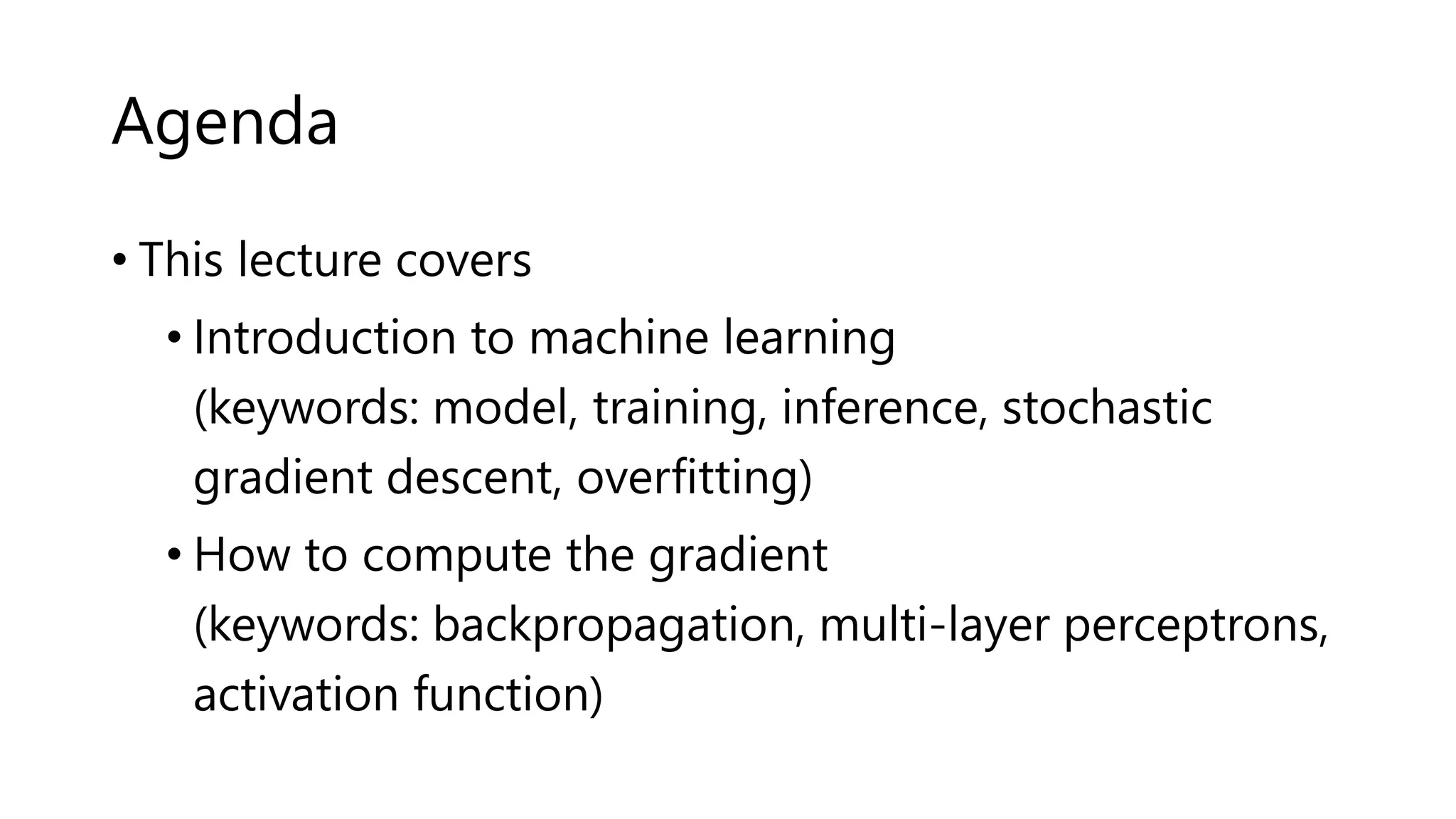 Agenda
• This lecture covers
• Introduction to machine learning
(keywords: model, training, inference, stochastic
gradient descent, overfitting)
• How to compute the gradient
(keywords: backpropagation, multi-layer perceptrons,
activation function)
 