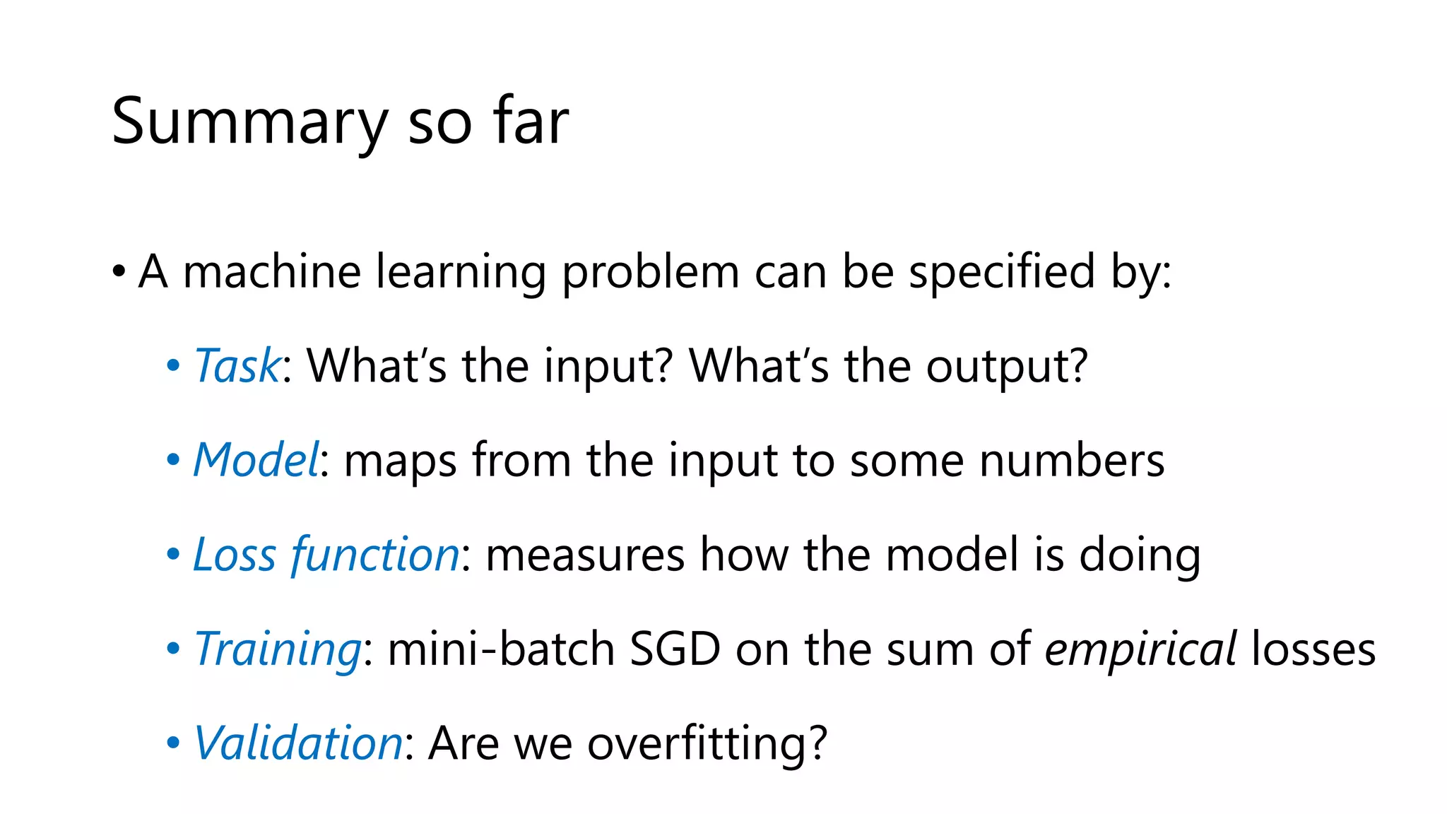 Summary so far
• A machine learning problem can be specified by:
• Task: What’s the input? What’s the output?
• Model: maps from the input to some numbers
• Loss function: measures how the model is doing
• Training: mini-batch SGD on the sum of empirical losses
• Validation: Are we overfitting?
 