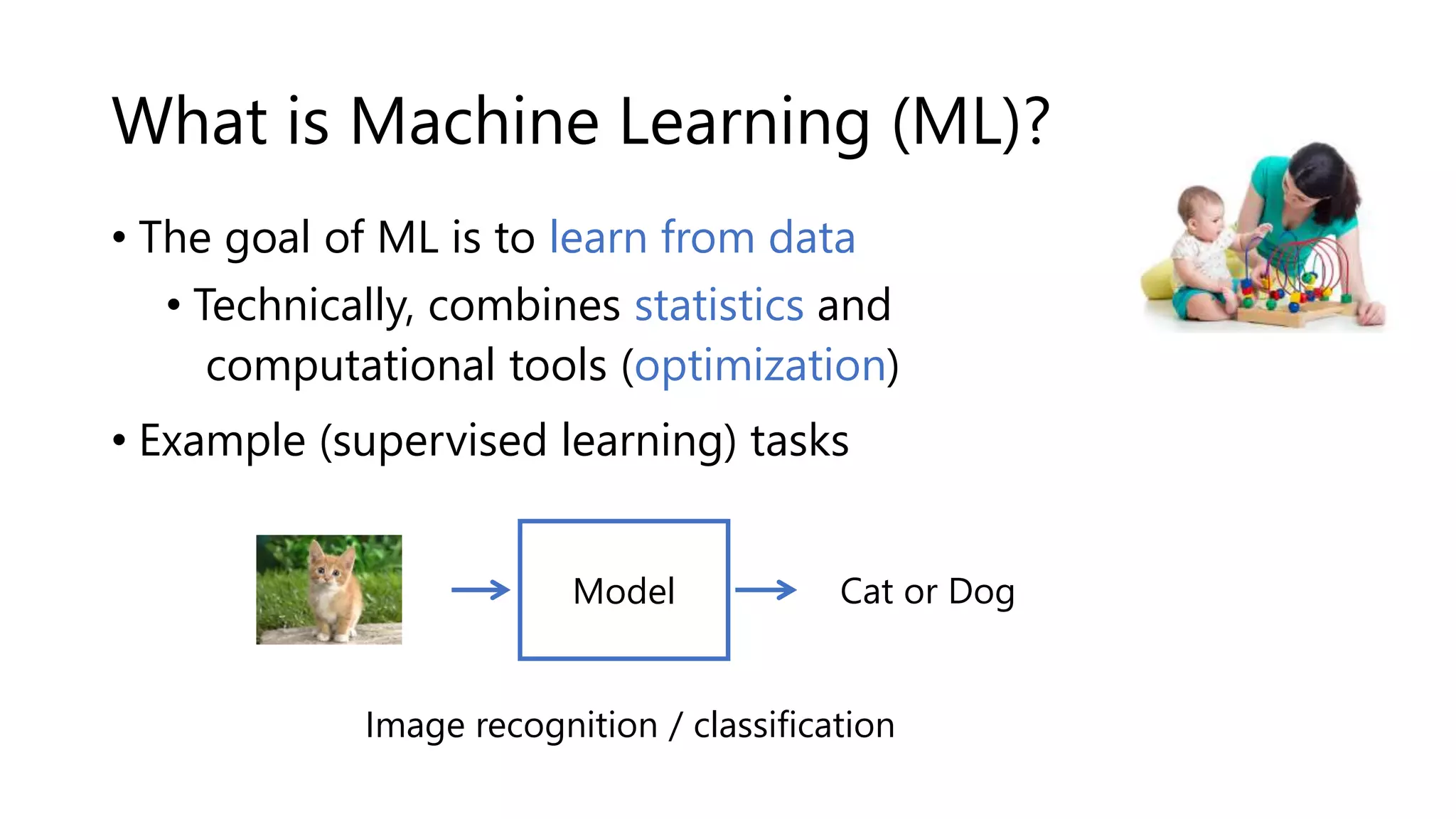 What is Machine Learning (ML)?
• The goal of ML is to learn from data ---->
• Technically, combines statistics and
computational tools (optimization)
• Example (supervised learning) tasks
Cat or Dog
Image recognition / classification
Model
 