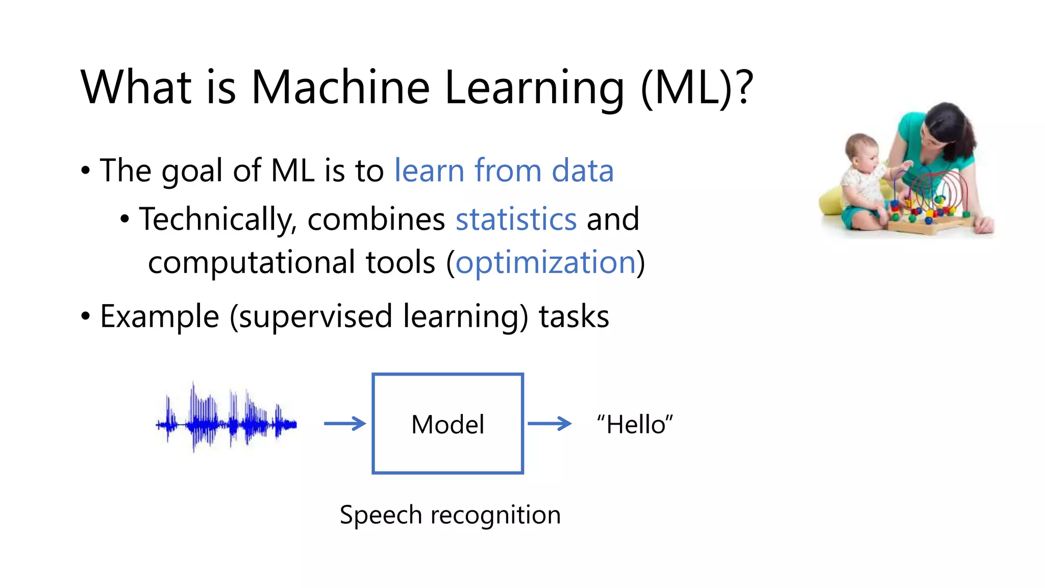 What is Machine Learning (ML)?
• The goal of ML is to learn from data ---->
• Technically, combines statistics and
computational tools (optimization)
• Example (supervised learning) tasks
“Hello”
Speech recognition
Model
 
