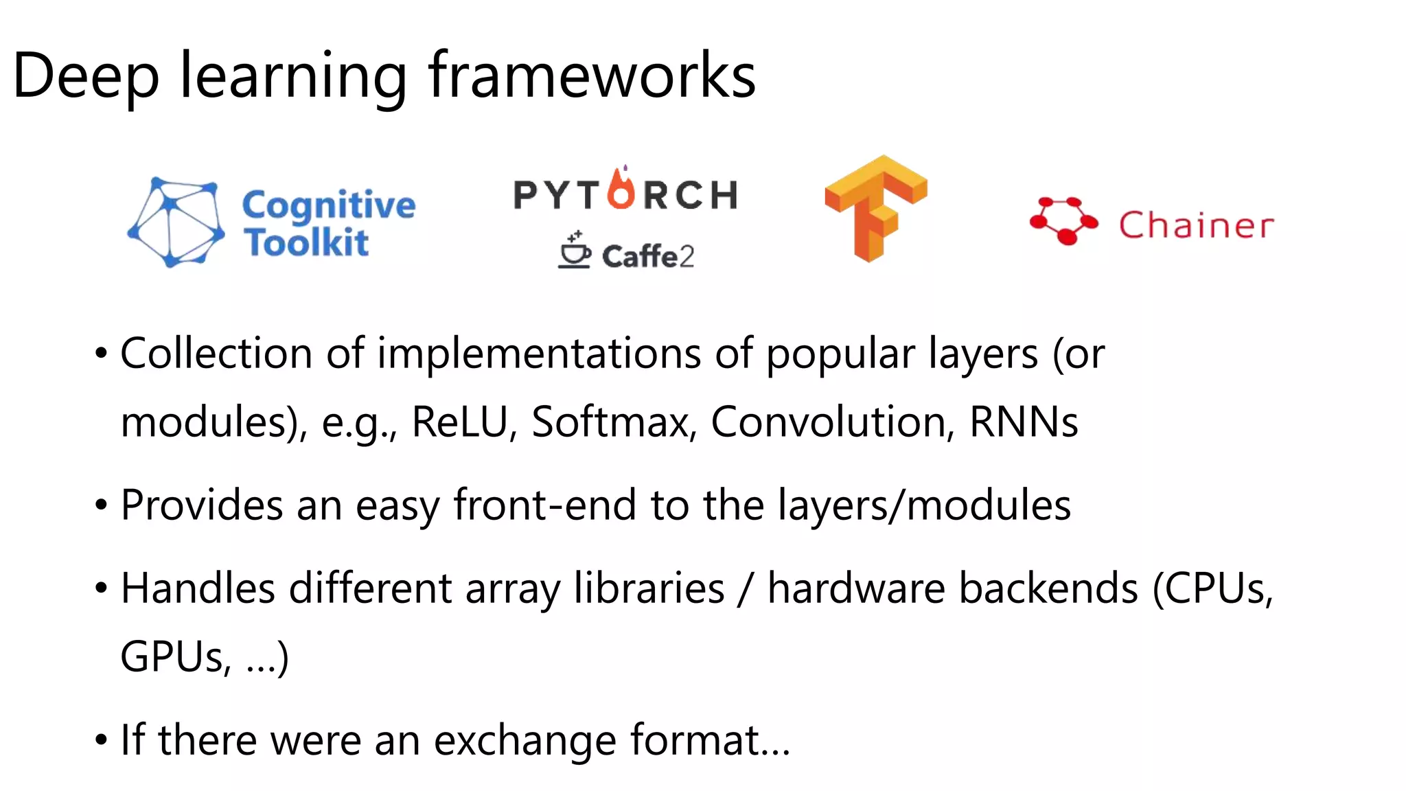 Deep learning frameworks
• Collection of implementations of popular layers (or
modules), e.g., ReLU, Softmax, Convolution, RNNs
• Provides an easy front-end to the layers/modules
• Handles different array libraries / hardware backends (CPUs,
GPUs, …)
• If there were an exchange format…
 