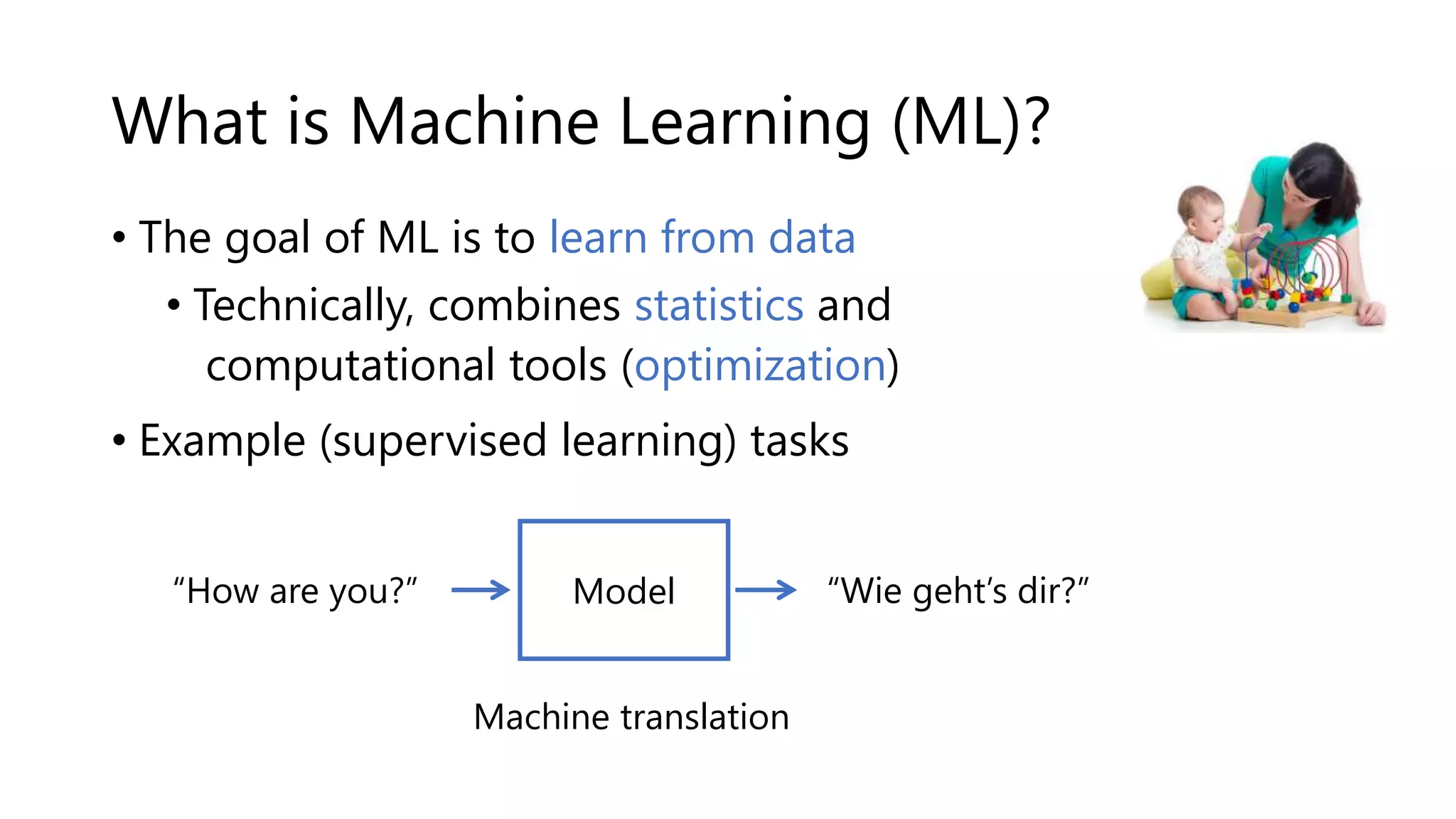 What is Machine Learning (ML)?
• The goal of ML is to learn from data ---->
• Technically, combines statistics and
computational tools (optimization)
• Example (supervised learning) tasks
“How are you?” “Wie geht’s dir?”
Machine translation
Model
 