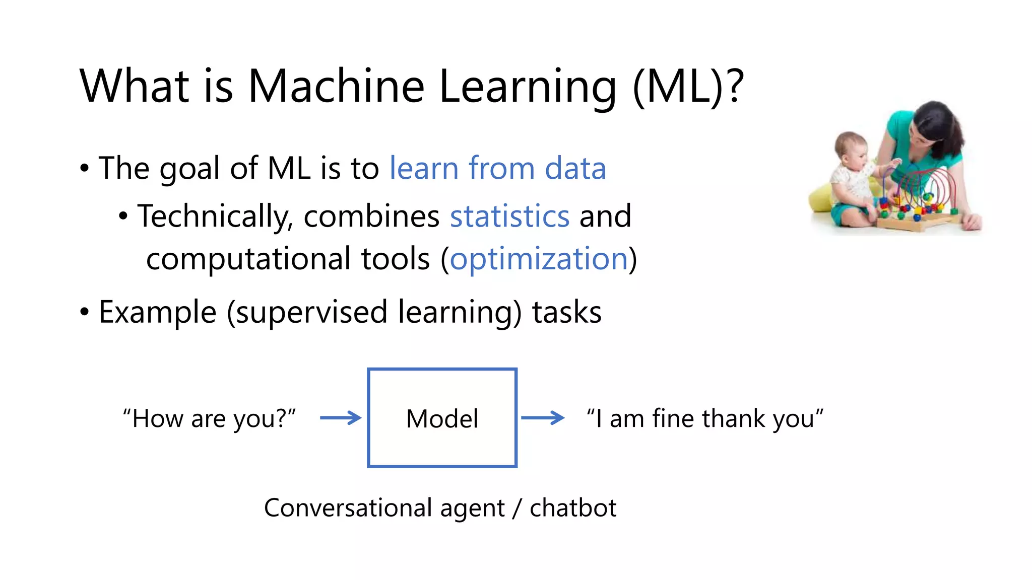 What is Machine Learning (ML)?
• The goal of ML is to learn from data ---->
• Technically, combines statistics and
computational tools (optimization)
• Example (supervised learning) tasks
“How are you?” “I am fine thank you”
Conversational agent / chatbot
Model
 