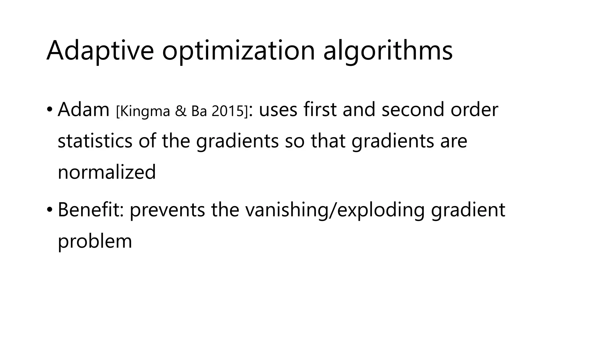 Adaptive optimization algorithms
• Adam [Kingma & Ba 2015]: uses first and second order
statistics of the gradients so that gradients are
normalized
• Benefit: prevents the vanishing/exploding gradient
problem
 