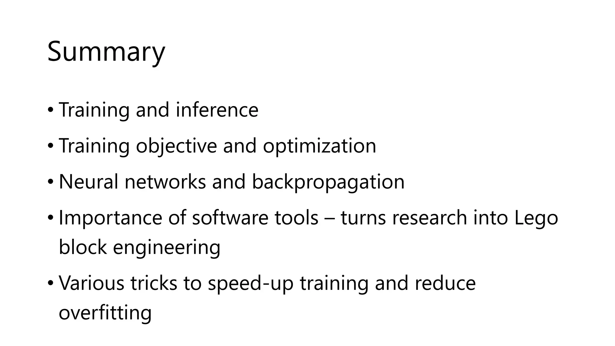 Summary
• Training and inference
• Training objective and optimization
• Neural networks and backpropagation
• Importance of software tools – turns research into Lego
block engineering
• Various tricks to speed-up training and reduce
overfitting
 