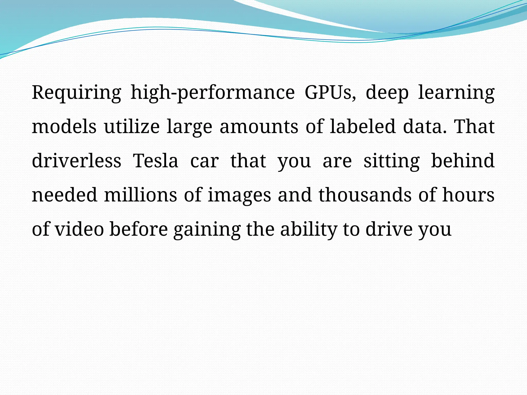 Requiring high-performance GPUs, deep learning
models utilize large amounts of labeled data. That
driverless Tesla car that you are sitting behind
needed millions of images and thousands of hours
of video before gaining the ability to drive you
 