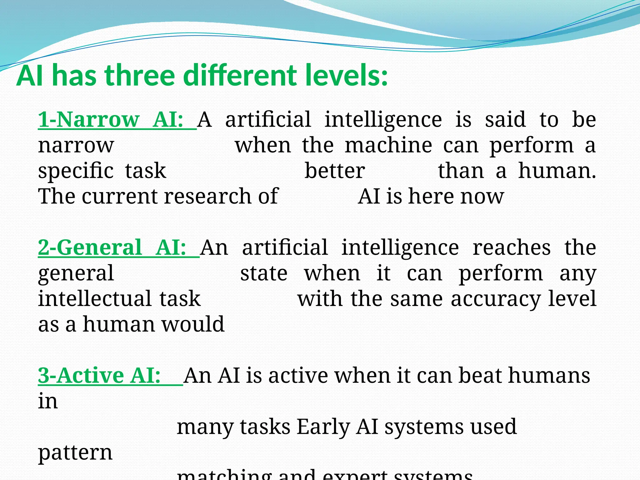 1-Narrow AI: A artificial intelligence is said to be
narrow when the machine can perform a
specific task better than a human.
The current research of AI is here now
2-General AI: An artificial intelligence reaches the
general state when it can perform any
intellectual task with the same accuracy level
as a human would
3-Active AI: An AI is active when it can beat humans
in
many tasks Early AI systems used
pattern
AI has three different levels:
 