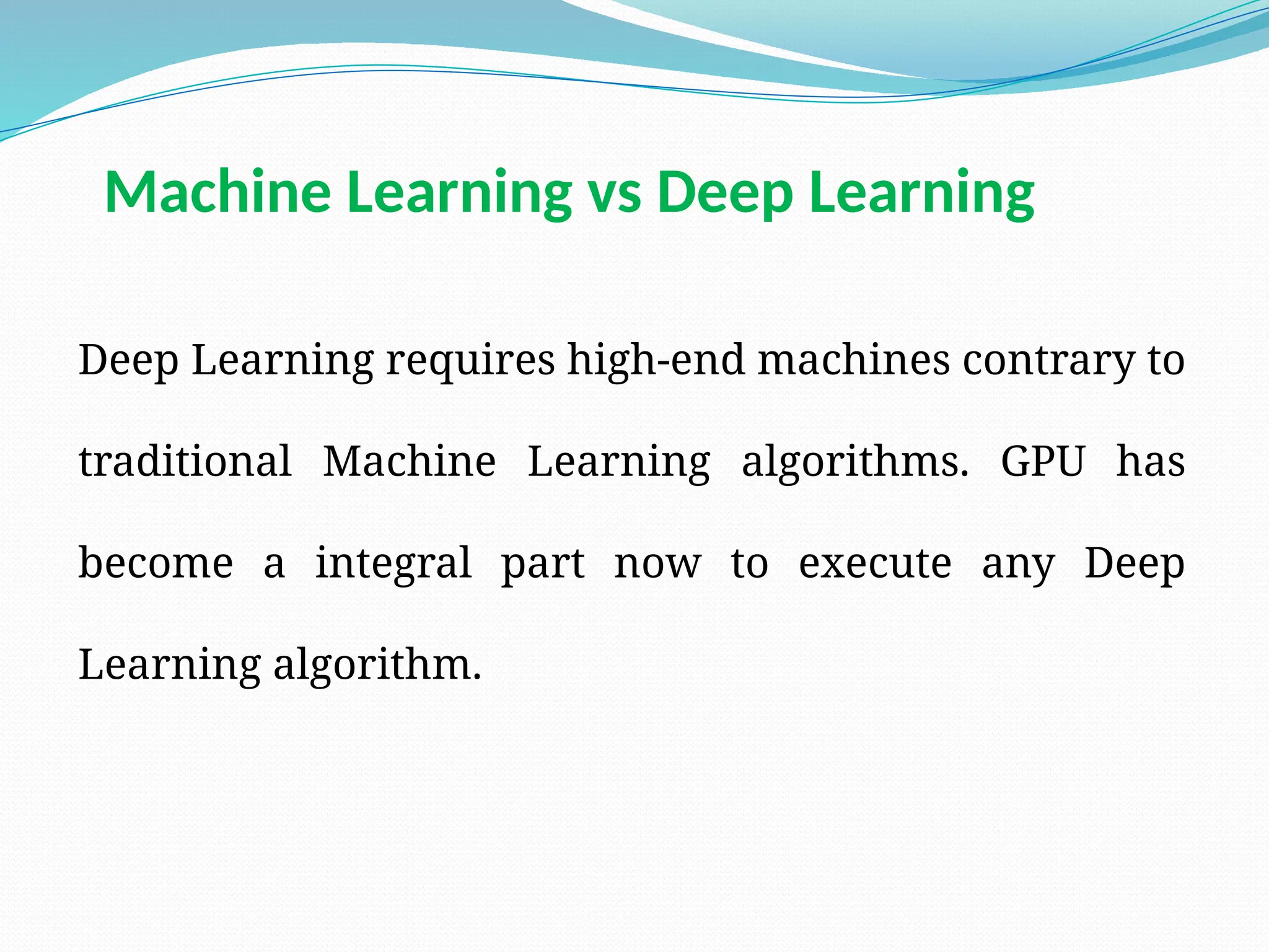 Deep Learning requires high-end machines contrary to
traditional Machine Learning algorithms. GPU has
become a integral part now to execute any Deep
Learning algorithm.
Machine Learning vs Deep Learning
 