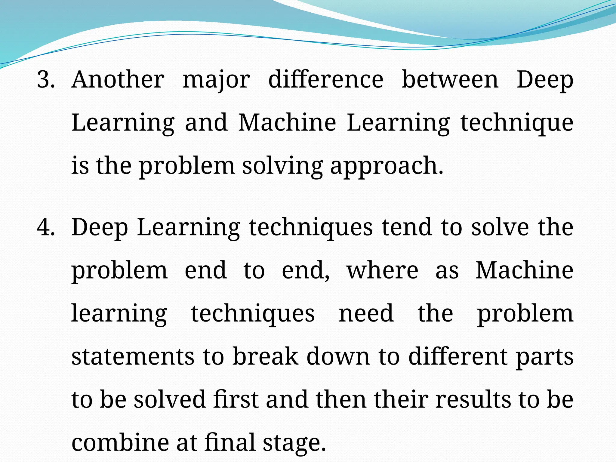 3. Another major difference between Deep
Learning and Machine Learning technique
is the problem solving approach.
4. Deep Learning techniques tend to solve the
problem end to end, where as Machine
learning techniques need the problem
statements to break down to different parts
to be solved first and then their results to be
combine at final stage.
 
