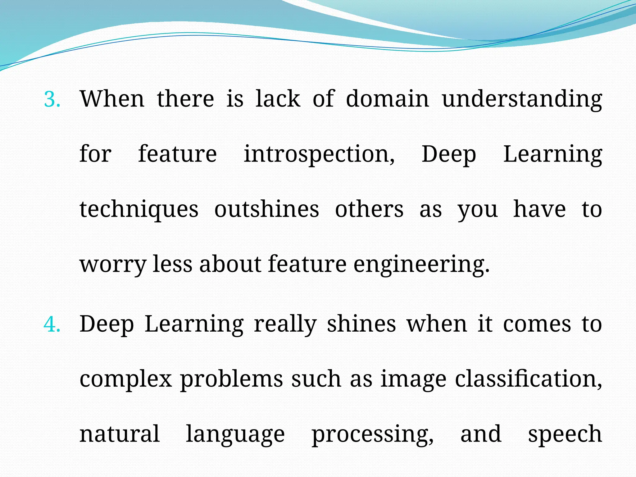 3. When there is lack of domain understanding
for feature introspection, Deep Learning
techniques outshines others as you have to
worry less about feature engineering.
4. Deep Learning really shines when it comes to
complex problems such as image classification,
natural language processing, and speech
 