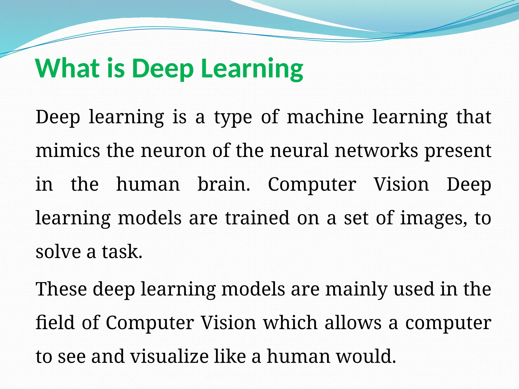 What is Deep Learning
Deep learning is a type of machine learning that
mimics the neuron of the neural networks present
in the human brain. Computer Vision Deep
learning models are trained on a set of images, to
solve a task.
These deep learning models are mainly used in the
field of Computer Vision which allows a computer
to see and visualize like a human would.
 