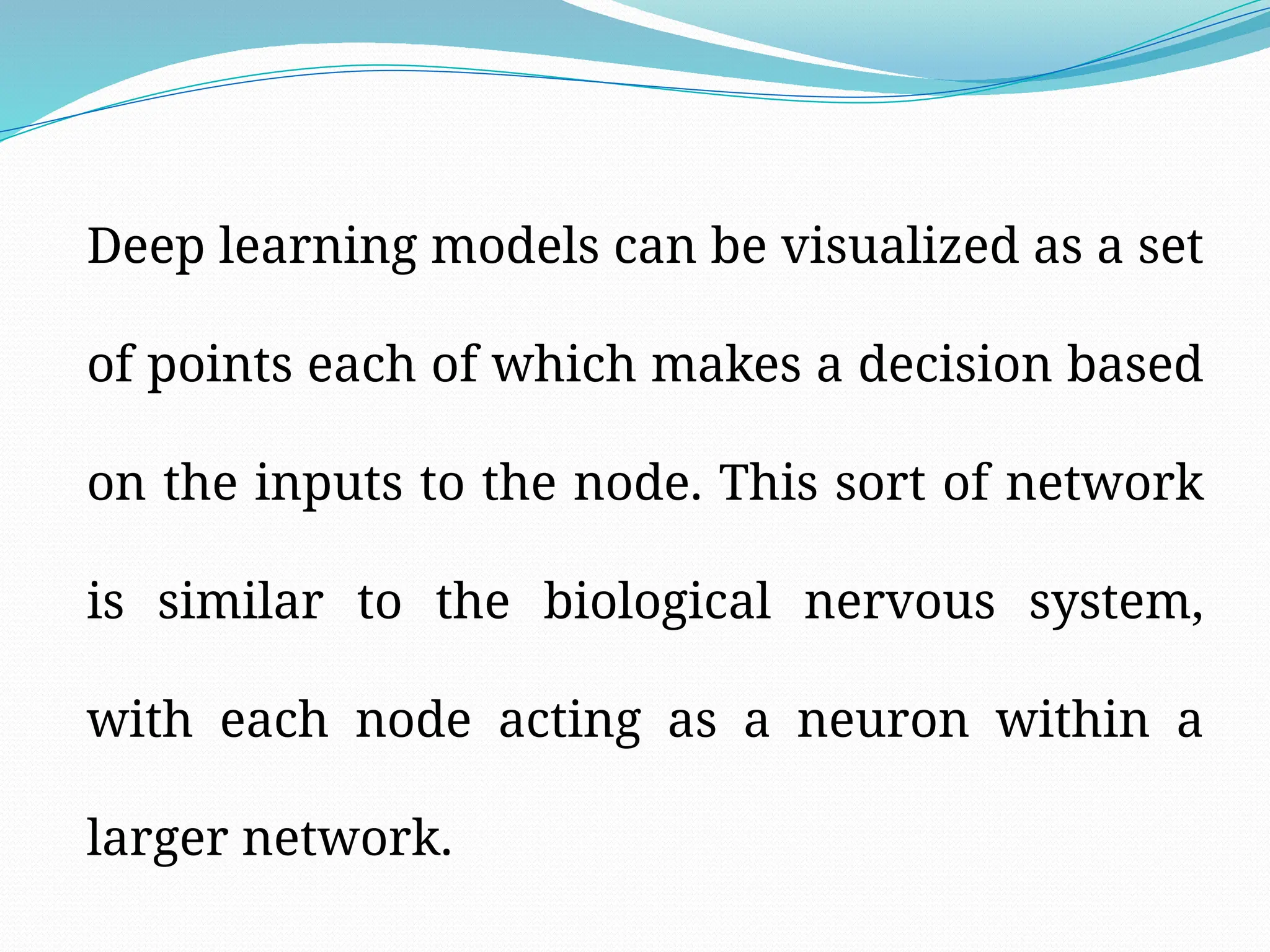 Deep learning models can be visualized as a set
of points each of which makes a decision based
on the inputs to the node. This sort of network
is similar to the biological nervous system,
with each node acting as a neuron within a
larger network.
 