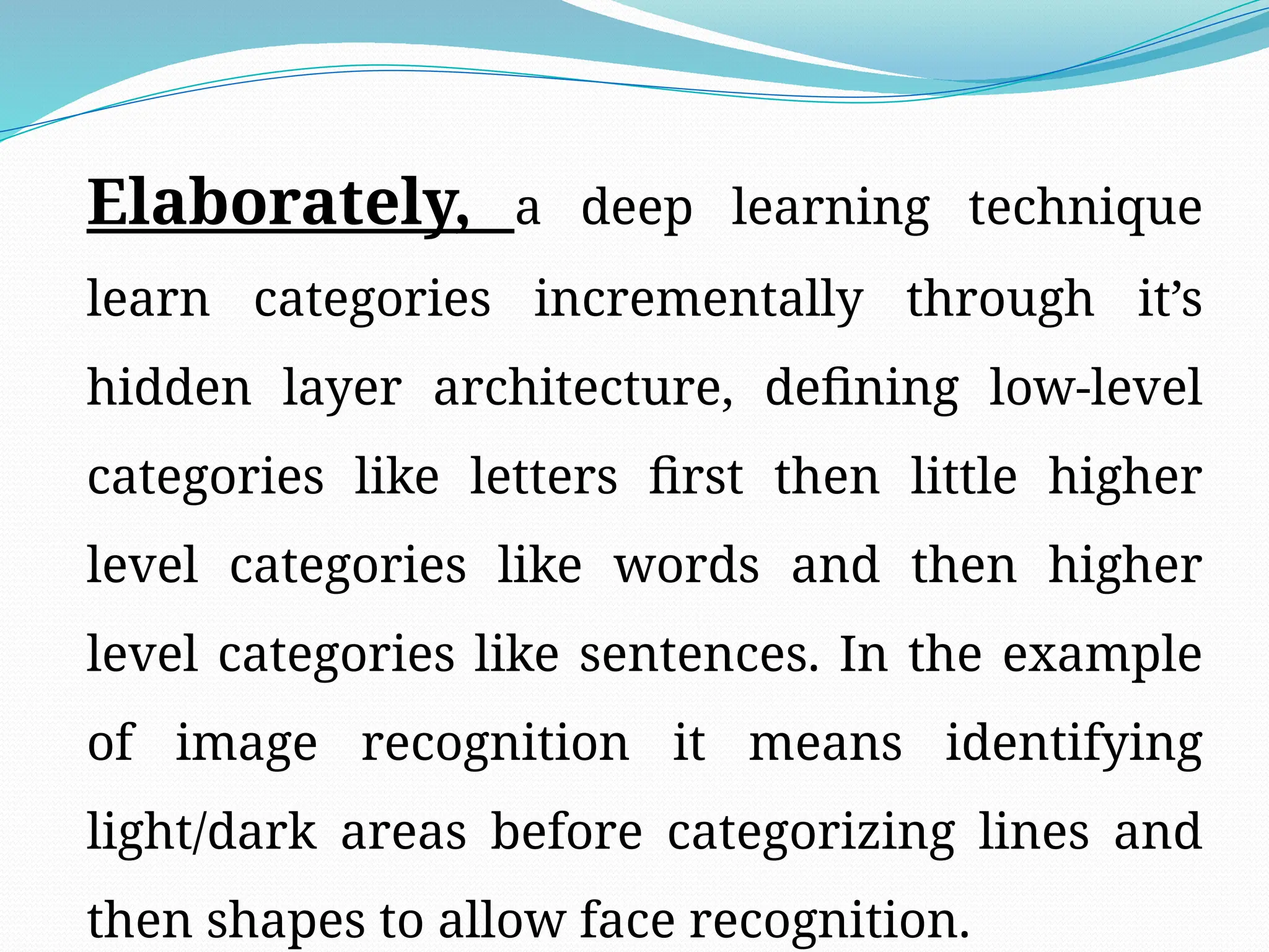Elaborately, a deep learning technique
learn categories incrementally through it’s
hidden layer architecture, defining low-level
categories like letters first then little higher
level categories like words and then higher
level categories like sentences. In the example
of image recognition it means identifying
light/dark areas before categorizing lines and
then shapes to allow face recognition.
 