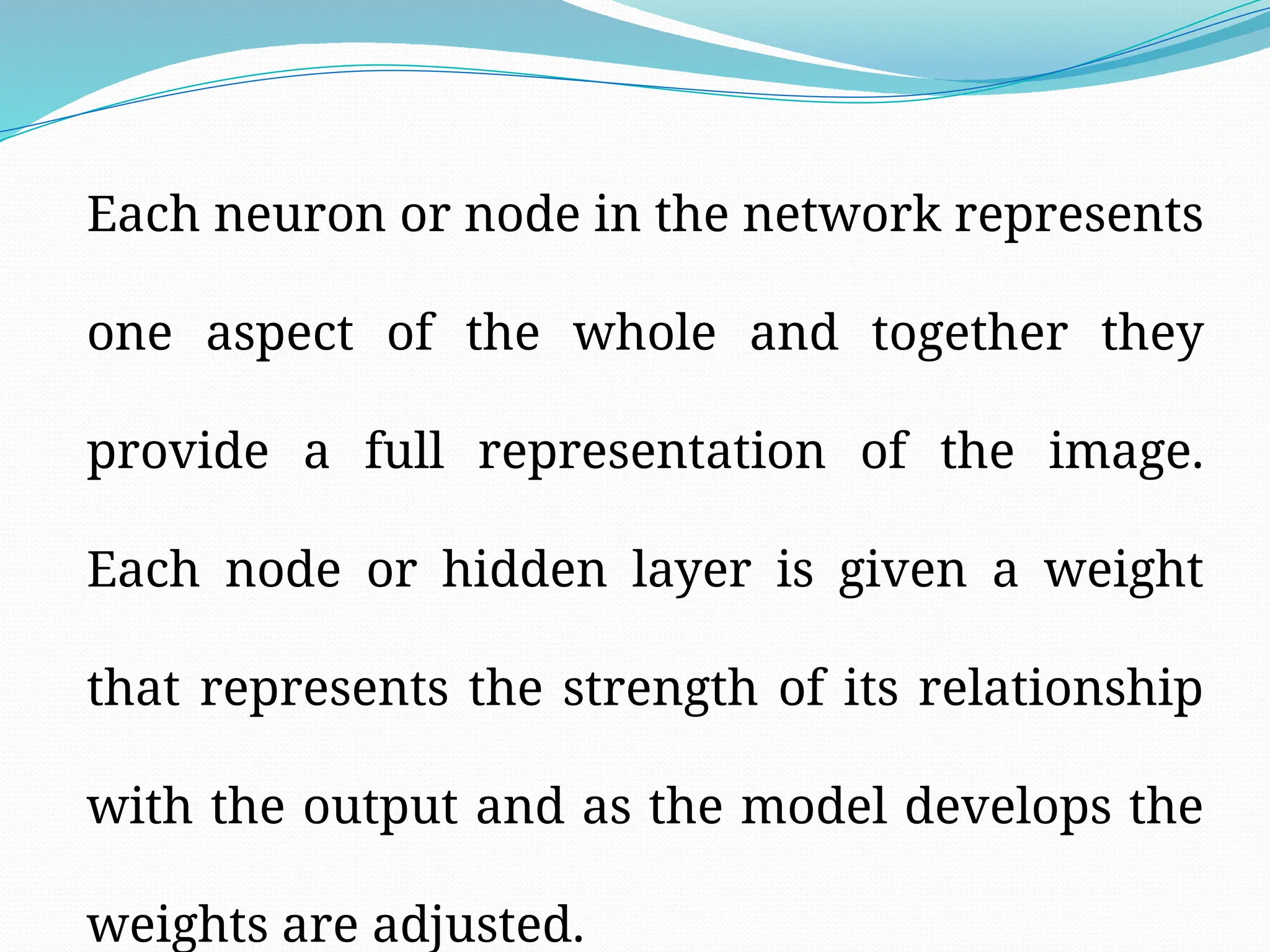 Each neuron or node in the network represents
one aspect of the whole and together they
provide a full representation of the image.
Each node or hidden layer is given a weight
that represents the strength of its relationship
with the output and as the model develops the
weights are adjusted.
 