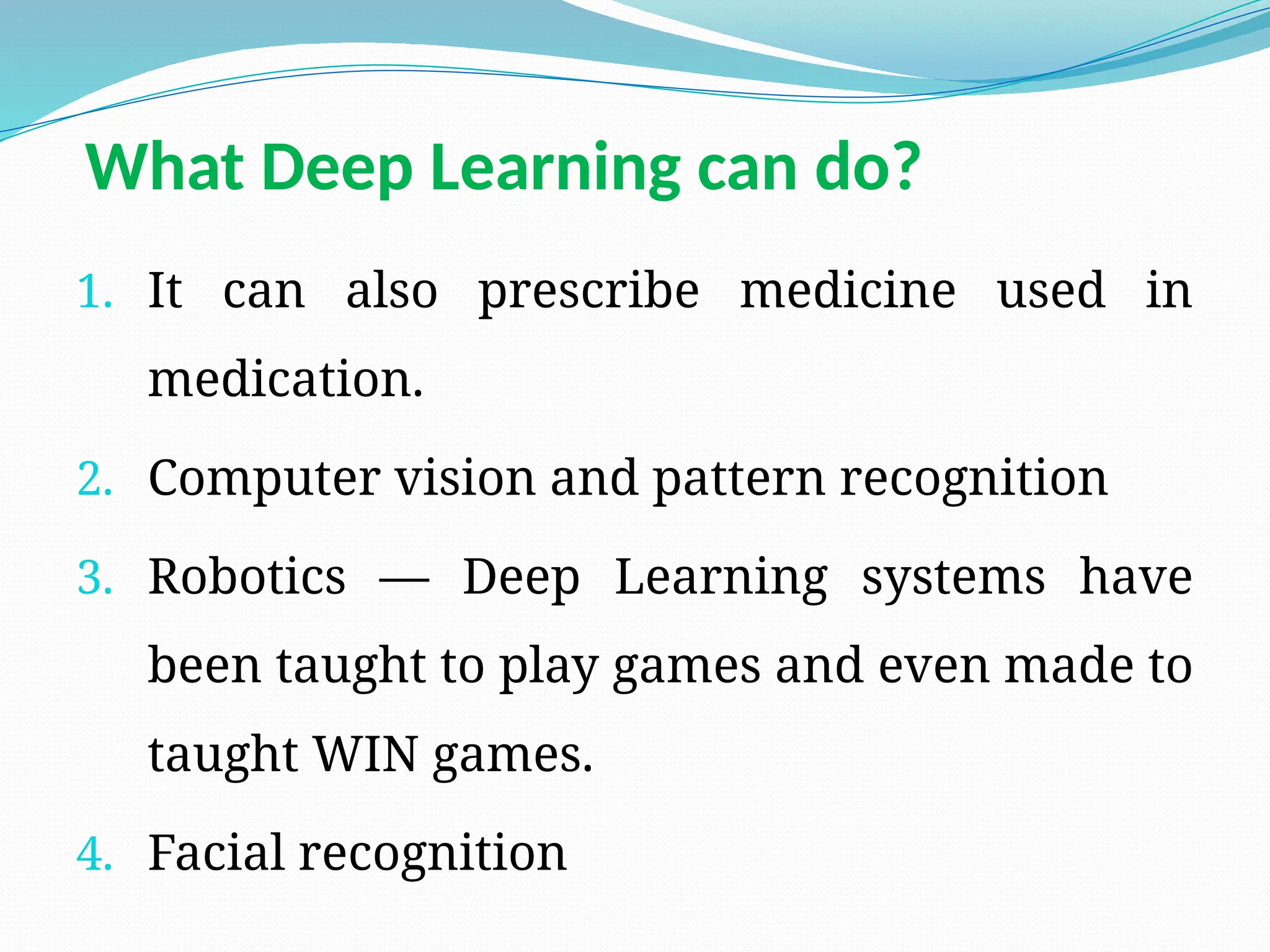1. It can also prescribe medicine used in
medication.
2. Computer vision and pattern recognition
3. Robotics — Deep Learning systems have
been taught to play games and even made to
taught WIN games.
4. Facial recognition
What Deep Learning can do?
 