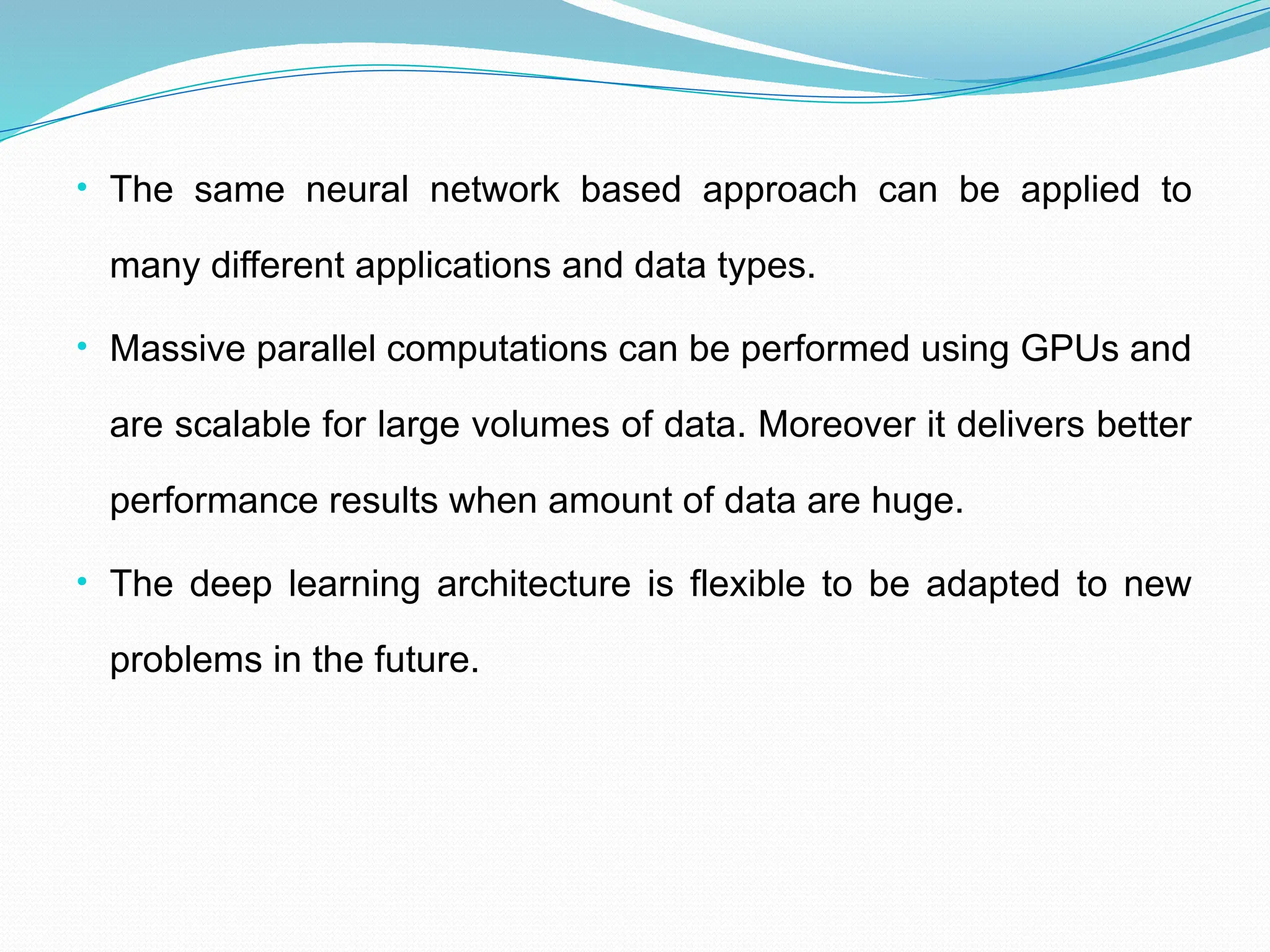 • The same neural network based approach can be applied to
many different applications and data types.
• Massive parallel computations can be performed using GPUs and
are scalable for large volumes of data. Moreover it delivers better
performance results when amount of data are huge.
• The deep learning architecture is flexible to be adapted to new
problems in the future.
 