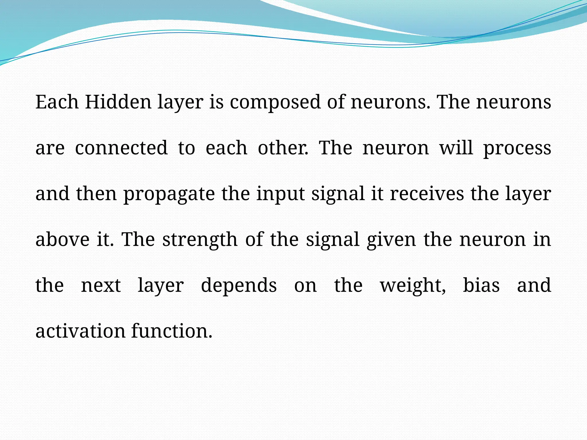 Each Hidden layer is composed of neurons. The neurons
are connected to each other. The neuron will process
and then propagate the input signal it receives the layer
above it. The strength of the signal given the neuron in
the next layer depends on the weight, bias and
activation function.
 