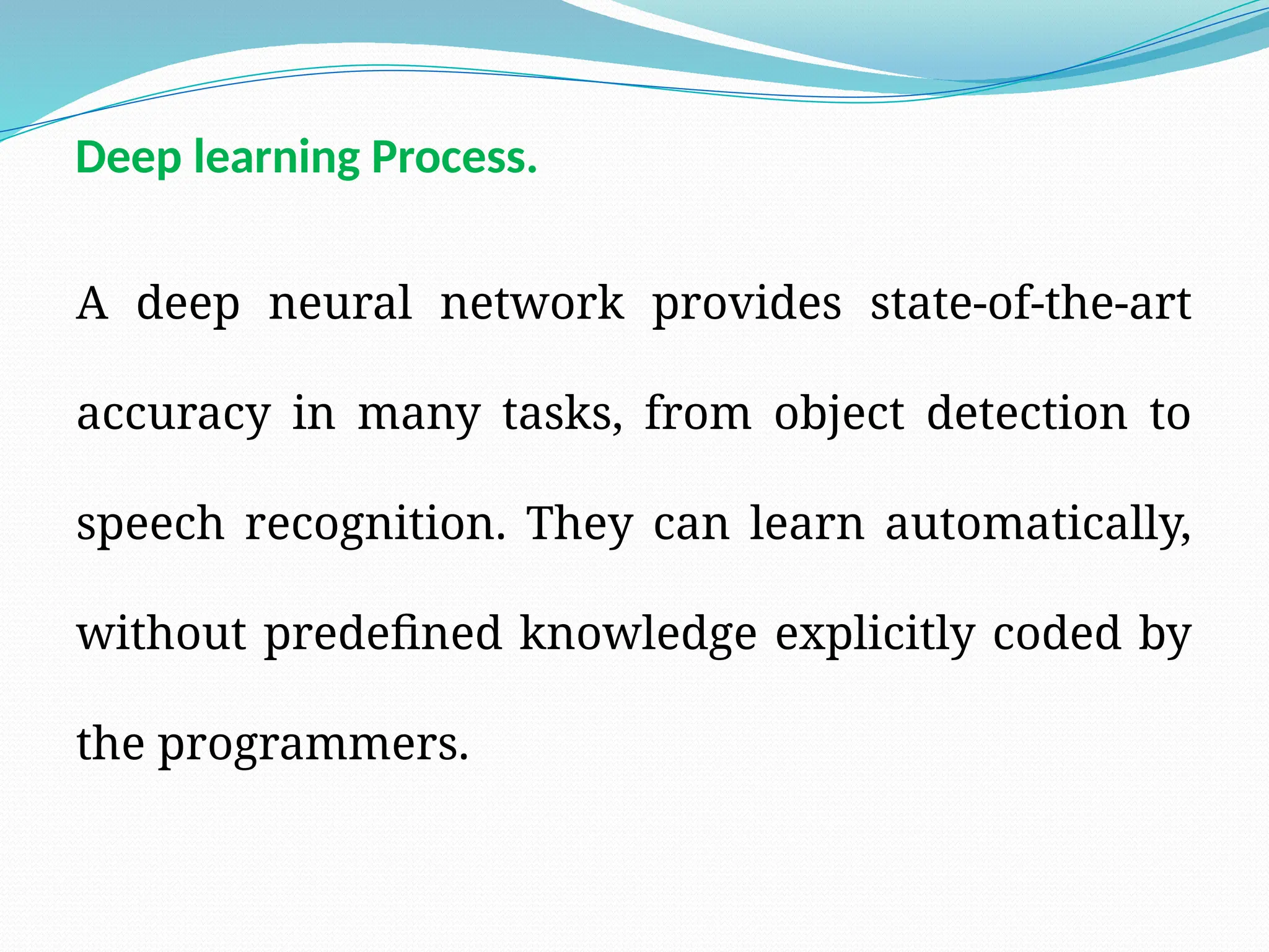 Deep learning Process.
A deep neural network provides state-of-the-art
accuracy in many tasks, from object detection to
speech recognition. They can learn automatically,
without predefined knowledge explicitly coded by
the programmers.
 