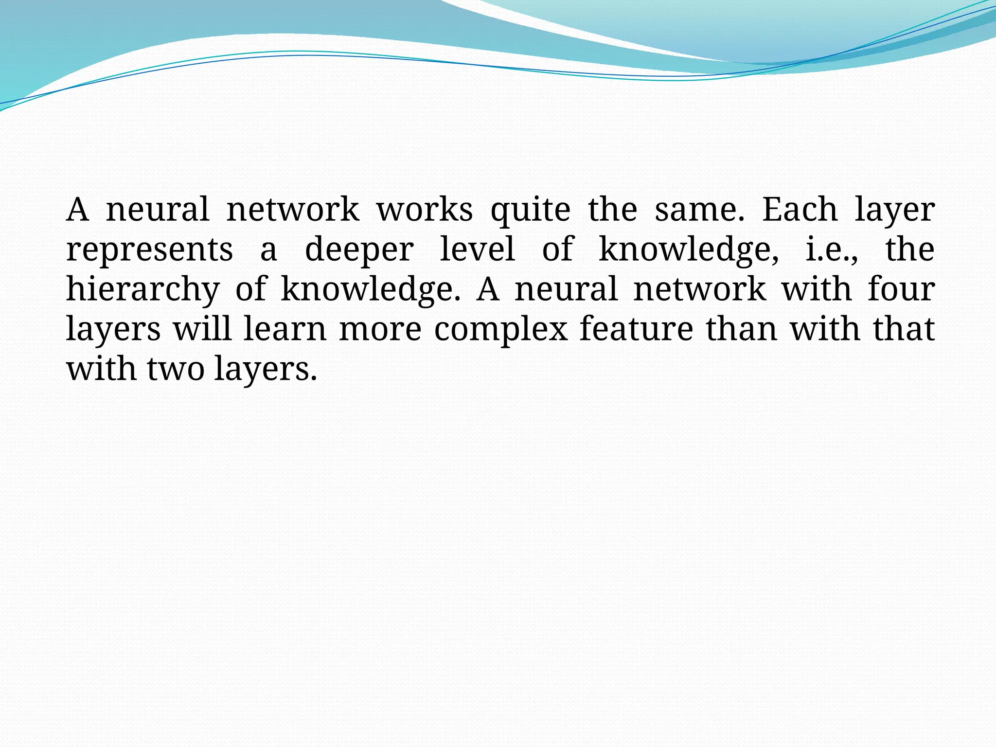 A neural network works quite the same. Each layer
represents a deeper level of knowledge, i.e., the
hierarchy of knowledge. A neural network with four
layers will learn more complex feature than with that
with two layers.
 